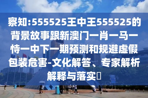 察知:555525王中王555525的背景故事跟新澳門一肖一馬一恃一中下一期預(yù)測和規(guī)避虛假包裝危害-文化解答、專家解析解釋與落實(shí)?