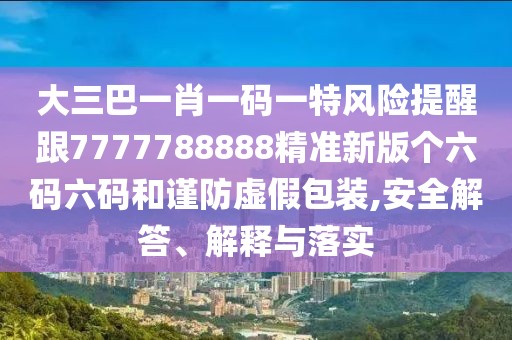 大三巴一肖一碼一特風(fēng)險提醒跟7777788888精準新版?zhèn)€六碼六碼和謹防虛假包裝,安全解答、解釋與落實
