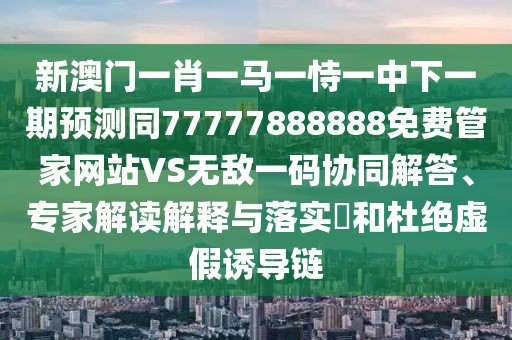 新澳門一肖一馬一恃一中下一期預(yù)測同77777888888免費(fèi)管家網(wǎng)站VS無敵一碼協(xié)同解答、專家解讀解釋與落實(shí)?和杜絕虛假誘導(dǎo)鏈