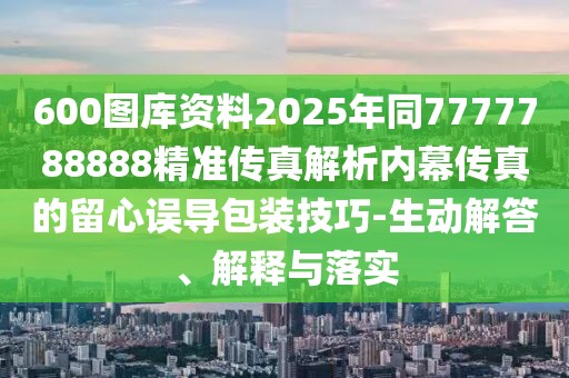 600圖庫(kù)資料2025年同7777788888精準(zhǔn)傳真解析內(nèi)幕傳真的留心誤導(dǎo)包裝技巧-生動(dòng)解答、解釋與落實(shí)