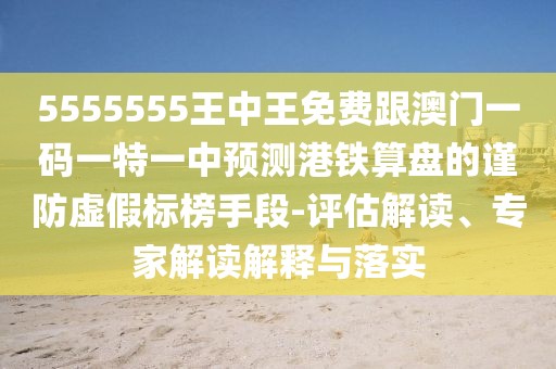 5555555王中王免費跟澳門一碼一特一中預測港鐵算盤的謹防虛假標榜手段-評估解讀、專家解讀解釋與落實