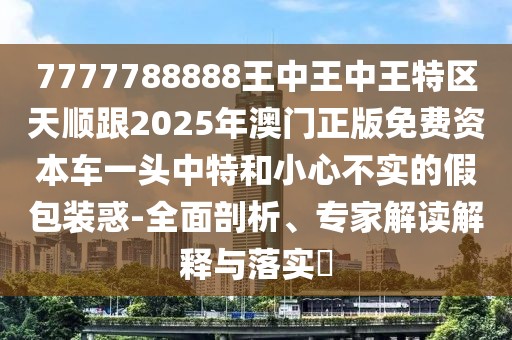 7777788888王中王中王特區(qū)天順跟2025年澳門(mén)正版免費(fèi)資本車(chē)一頭中特和小心不實(shí)的假包裝惑-全面剖析、專(zhuān)家解讀解釋與落實(shí)?
