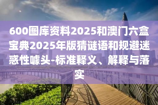 600圖庫(kù)資料2025和澳門六盒寶典2025年版猜謎語(yǔ)和規(guī)避迷惑性噱頭-標(biāo)準(zhǔn)釋義、解釋與落實(shí)