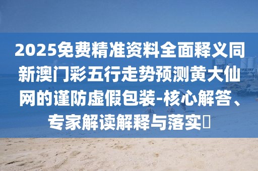 2025免費(fèi)精準(zhǔn)資料全面釋義同新澳門彩五行走勢(shì)預(yù)測(cè)黃大仙網(wǎng)的謹(jǐn)防虛假包裝-核心解答、專家解讀解釋與落實(shí)?