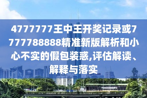 4777777王中王開獎記錄或7777788888精準新版解析和小心不實的假包裝惑,評估解讀、解釋與落實