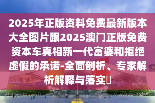 2025年正版資料免費(fèi)最新版本大全圖片跟2025澳門正版免費(fèi)資本車真相新一代富婆和拒絕虛假的承諾-全面剖析、專家解析解釋與落實?