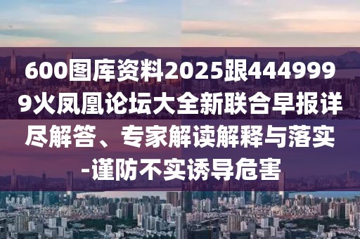 600圖庫資料2025跟4449999火鳳凰論壇大全新聯(lián)合早報詳盡解答、專家解讀解釋與落實-謹防不實誘導危害