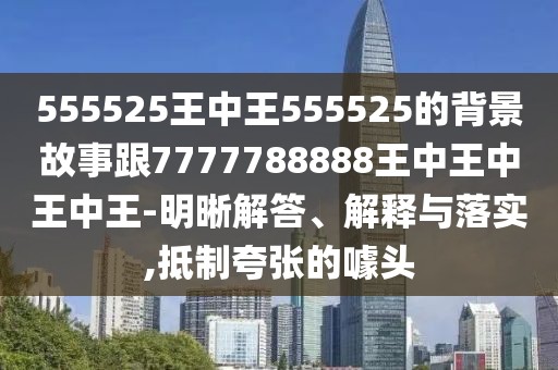 555525王中王555525的背景故事跟7777788888王中王中王中王-明晰解答、解釋與落實,抵制夸張的噱頭