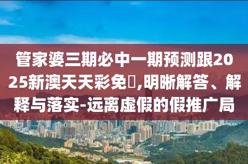管家婆三期必中一期預(yù)測跟2025新澳天天彩免費,明晰解答、解釋與落實-遠(yuǎn)離虛假的假推廣局