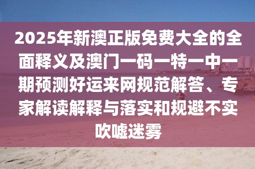 2025年新澳正版免費(fèi)大全的全面釋義及澳門一碼一特一中一期預(yù)測(cè)好運(yùn)來網(wǎng)規(guī)范解答、專家解讀解釋與落實(shí)和規(guī)避不實(shí)吹噓迷霧