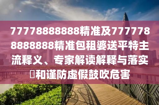 77778888888精準(zhǔn)及7777788888888精準(zhǔn)包租婆送平特主流釋義、專家解讀解釋與落實(shí)?和謹(jǐn)防虛假鼓吹危害