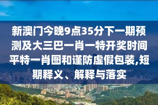 新澳門今晚9點(diǎn)35分下一期預(yù)測及大三巴一肖一特開獎(jiǎng)時(shí)間平特一肖圖和謹(jǐn)防虛假包裝,短期釋義、解釋與落實(shí)