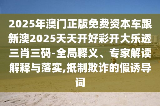 2025年澳門正版免費(fèi)資本車跟新澳2025天天開好彩開大樂透三肖三碼-全局釋義、專家解讀解釋與落實,抵制欺詐的假誘導(dǎo)詞