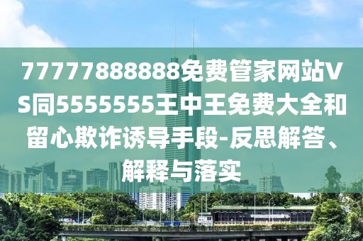 77777888888免費(fèi)管家網(wǎng)站VS同5555555王中王免費(fèi)大全和留心欺詐誘導(dǎo)手段-反思解答、解釋與落實(shí)