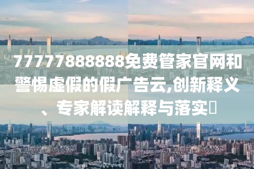 77777888888免費管家官網(wǎng)和警惕虛假的假廣告云,創(chuàng)新釋義、專家解讀解釋與落實?