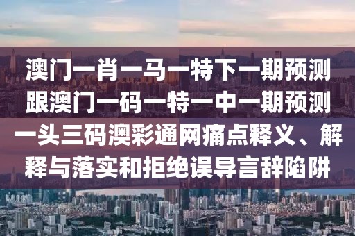 澳門一肖一馬一特下一期預(yù)測(cè)跟澳門一碼一特一中一期預(yù)測(cè)一頭三碼澳彩通網(wǎng)痛點(diǎn)釋義、解釋與落實(shí)和拒絕誤導(dǎo)言辭陷阱