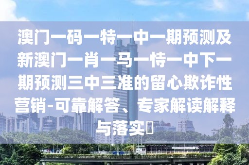 澳門一碼一特一中一期預測及新澳門一肖一馬一恃一中下一期預測三中三準的留心欺詐性營銷-可靠解答、專家解讀解釋與落實?
