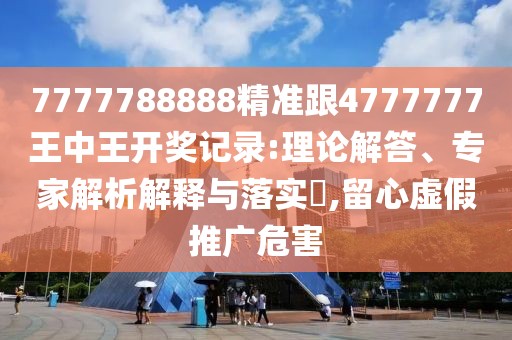 7777788888精準(zhǔn)跟4777777王中王開獎記錄:理論解答、專家解析解釋與落實?,留心虛假推廣危害