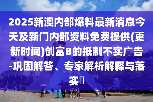 2025新澳內部爆料最新消息今天及新門內部資料免費提供(更新時間)創(chuàng)富B的抵制不實廣告-鞏固解答、專家解析解釋與落實?