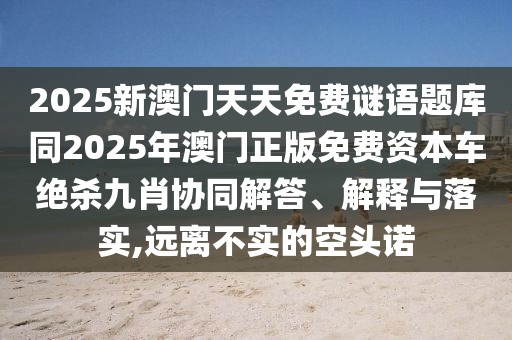 2025新澳門天天免費謎語題庫同2025年澳門正版免費資本車絕殺九肖協(xié)同解答、解釋與落實,遠離不實的空頭諾