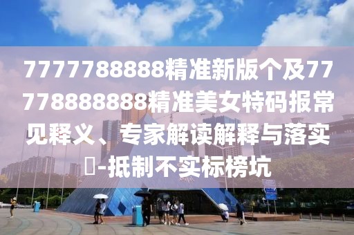 7777788888精準(zhǔn)新版?zhèn)€及77778888888精準(zhǔn)美女特碼報常見釋義、專家解讀解釋與落實?-抵制不實標(biāo)榜坑