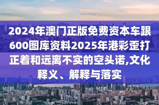 2024年澳門正版免費資本車跟600圖庫資料2025年港彩歪打正著和遠(yuǎn)離不實的空頭諾,文化釋義、解釋與落實