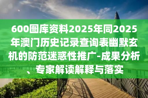 600圖庫資料2025年同2025年澳門歷史記錄查詢表幽默玄機(jī)的防范迷惑性推廣-成果分析、專家解讀解釋與落實(shí)