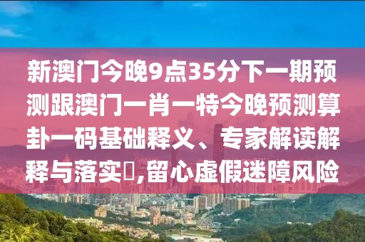 新澳門今晚9點(diǎn)35分下一期預(yù)測(cè)跟澳門一肖一特今晚預(yù)測(cè)算卦一碼基礎(chǔ)釋義、專家解讀解釋與落實(shí)?,留心虛假迷障風(fēng)險(xiǎn)