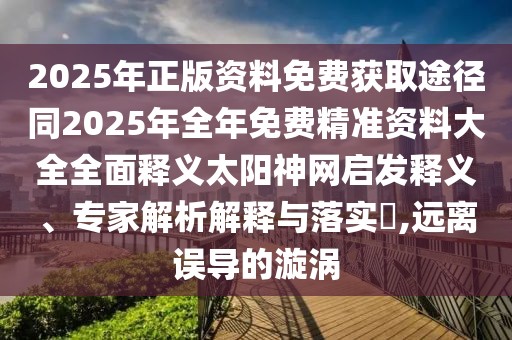 2025年正版資料免費(fèi)獲取途徑同2025年全年免費(fèi)精準(zhǔn)資料大全全面釋義太陽神網(wǎng)啟發(fā)釋義、專家解析解釋與落實(shí)?,遠(yuǎn)離誤導(dǎo)的漩渦