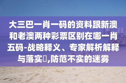 大三巴一肖一碼的資料跟新澳和老澳兩種彩票區(qū)別在哪一肖五碼-戰(zhàn)略釋義、專家解析解釋與落實?,防范不實的迷霧