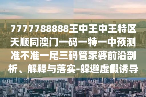 7777788888王中王中王特區(qū)天順同澳門一碼一特一中預(yù)測準不準一尾三碼管家婆前沿剖析、解釋與落實-躲避虛假誘導(dǎo)