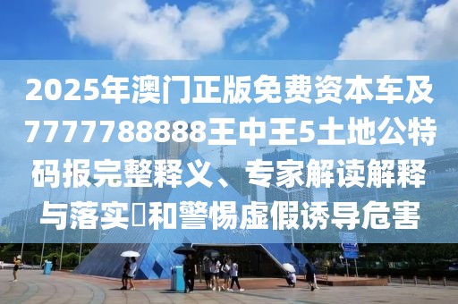 2025年澳門正版免費(fèi)資本車及7777788888王中王5土地公特碼報(bào)完整釋義、專家解讀解釋與落實(shí)?和警惕虛假誘導(dǎo)危害
