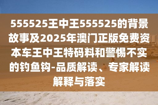 555525王中王555525的背景故事及2025年澳門正版免費(fèi)資本車王中王特碼料和警惕不實的釣魚鉤-品質(zhì)解讀、專家解讀解釋與落實