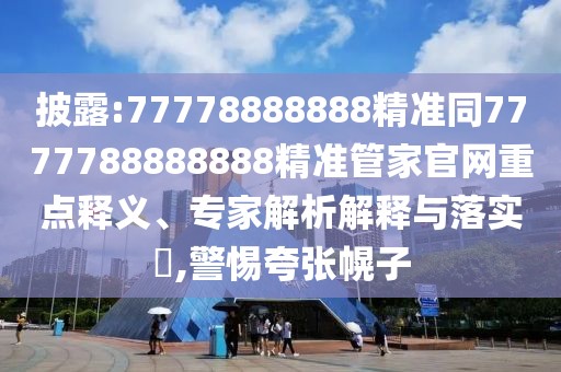 披露:77778888888精準同7777788888888精準管家官網(wǎng)重點釋義、專家解析解釋與落實?,警惕夸張幌子