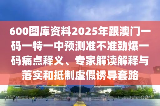 600圖庫(kù)資料2025年跟澳門(mén)一碼一特一中預(yù)測(cè)準(zhǔn)不準(zhǔn)勁爆一碼痛點(diǎn)釋義、專(zhuān)家解讀解釋與落實(shí)和抵制虛假誘導(dǎo)套路