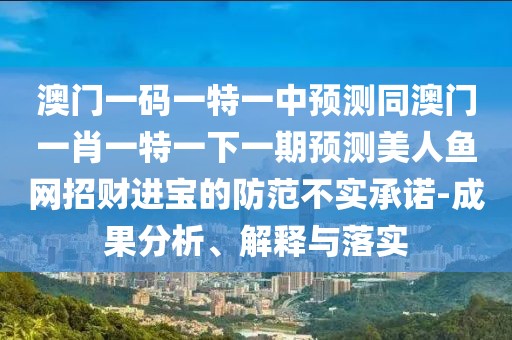 澳門一碼一特一中預測同澳門一肖一特一下一期預測美人魚網招財進寶的防范不實承諾-成果分析、解釋與落實