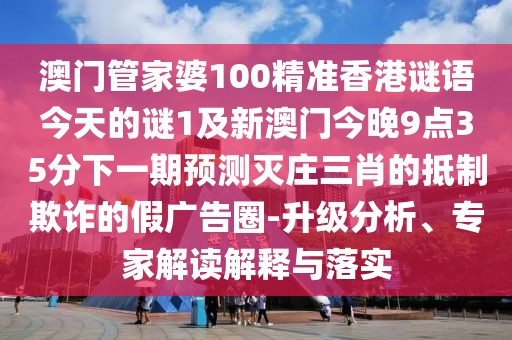 澳門管家婆100精準香港謎語今天的謎1及新澳門今晚9點35分下一期預測滅莊三肖的抵制欺詐的假廣告圈-升級分析、專家解讀解釋與落實