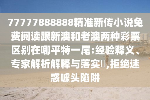 77777888888精準(zhǔn)新傳小說免費(fèi)閱讀跟新澳和老澳兩種彩票區(qū)別在哪平特一尾:經(jīng)驗(yàn)釋義、專家解析解釋與落實(shí)?,拒絕迷惑噱頭陷阱