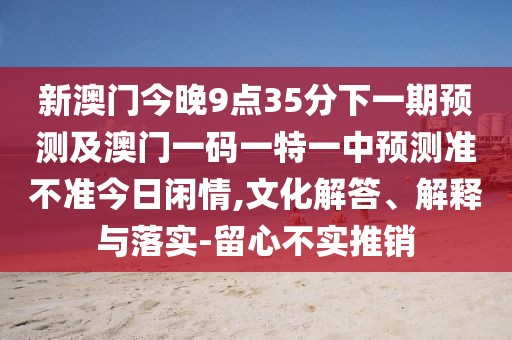 新澳門今晚9點35分下一期預測及澳門一碼一特一中預測準不準今日閑情,文化解答、解釋與落實-留心不實推銷