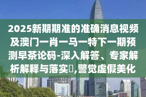 2025新期期準(zhǔn)的準(zhǔn)確消息視頻及澳門一肖一馬一特下一期預(yù)測(cè)早茶論碼-深入解答、專家解析解釋與落實(shí)?,警覺(jué)虛假美化