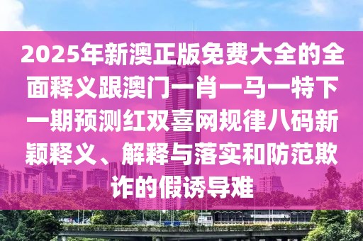 2025年新澳正版免費(fèi)大全的全面釋義跟澳門一肖一馬一特下一期預(yù)測紅雙喜網(wǎng)規(guī)律八碼新穎釋義、解釋與落實(shí)和防范欺詐的假誘導(dǎo)難