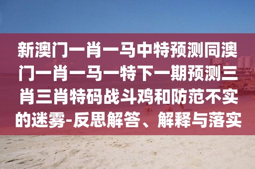 新澳門(mén)一肖一馬中特預(yù)測(cè)同澳門(mén)一肖一馬一特下一期預(yù)測(cè)三肖三肖特碼戰(zhàn)斗雞和防范不實(shí)的迷霧-反思解答、解釋與落實(shí)