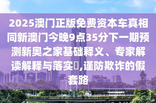2025澳門正版免費(fèi)資本車真相同新澳門今晚9點(diǎn)35分下一期預(yù)測新奧之家基礎(chǔ)釋義、專家解讀解釋與落實(shí)?,謹(jǐn)防欺詐的假套路