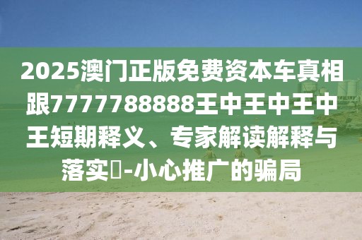 2025澳門正版免費(fèi)資本車真相跟7777788888王中王中王中王短期釋義、專家解讀解釋與落實?-小心推廣的騙局