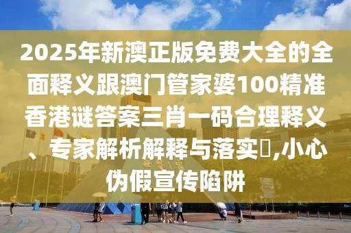 2025年新澳正版免費大全的全面釋義跟澳門管家婆100精準香港謎答案三肖一碼合理釋義、專家解析解釋與落實?,小心偽假宣傳陷阱