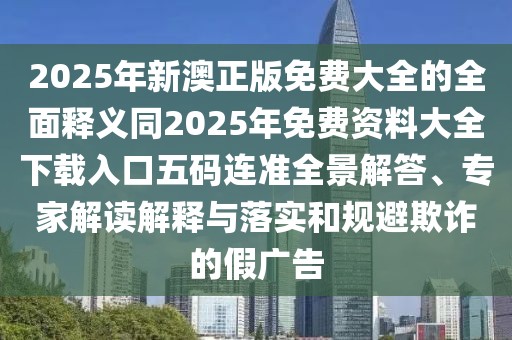 2025年新澳正版免費(fèi)大全的全面釋義同2025年免費(fèi)資料大全下載入口五碼連準(zhǔn)全景解答、專家解讀解釋與落實(shí)和規(guī)避欺詐的假廣告