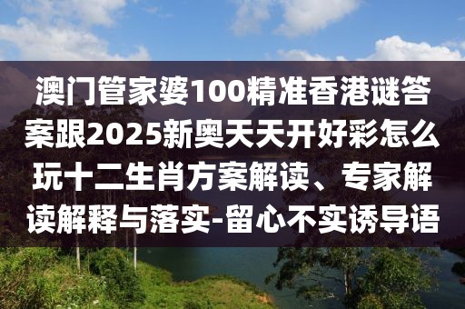 澳門管家婆100精準(zhǔn)香港謎答案跟2025新奧天天開好彩怎么玩十二生肖方案解讀、專家解讀解釋與落實-留心不實誘導(dǎo)語