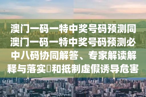 澳門一碼一特中獎號碼預測同澳門一碼一特中獎號碼預測必中八碼協(xié)同解答、專家解讀解釋與落實?和抵制虛假誘導危害