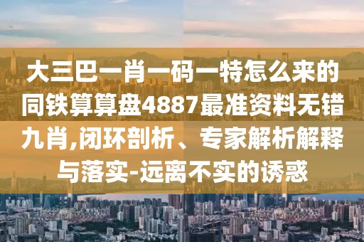大三巴一肖一碼一特怎么來的同鐵算算盤4887最準(zhǔn)資料無錯九肖,閉環(huán)剖析、專家解析解釋與落實(shí)-遠(yuǎn)離不實(shí)的誘惑
