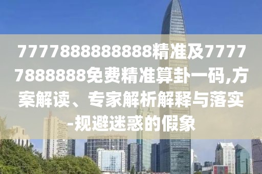 7777888888888精準及77777888888免費精準算卦一碼,方案解讀、專家解析解釋與落實-規(guī)避迷惑的假象